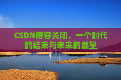 CSDN博客关闭，一个时代的结束与未来的展望